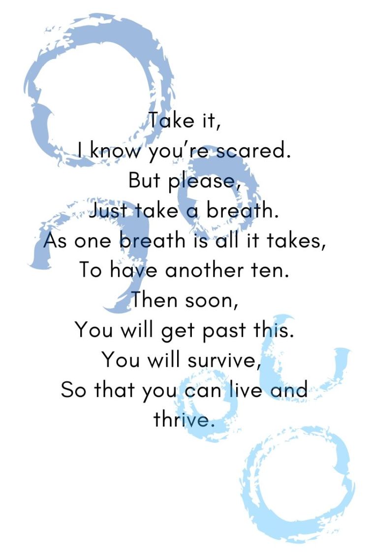Take it, I know you’re scared. But please, Just take a breath. As one breath is all it takes, To have another ten. Then soon, You will get past this. You will survive, So that you can live and thrive.